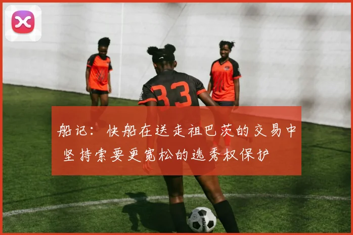 船记：快船在送走祖巴茨的交易中 坚持索要更宽松的选秀权保护