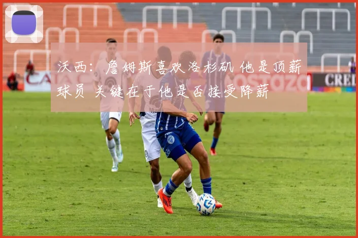 沃西：詹姆斯喜欢洛杉矶 他是顶薪球员 关键在于他是否接受降薪