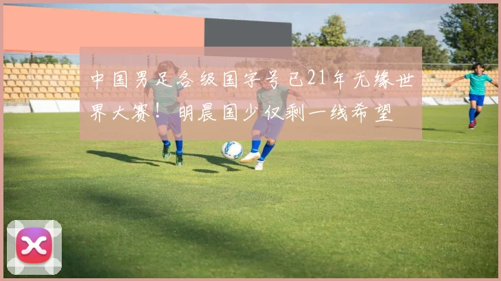 中国男足各级国字号已21年无缘世界大赛！明晨国少仅剩一线希望