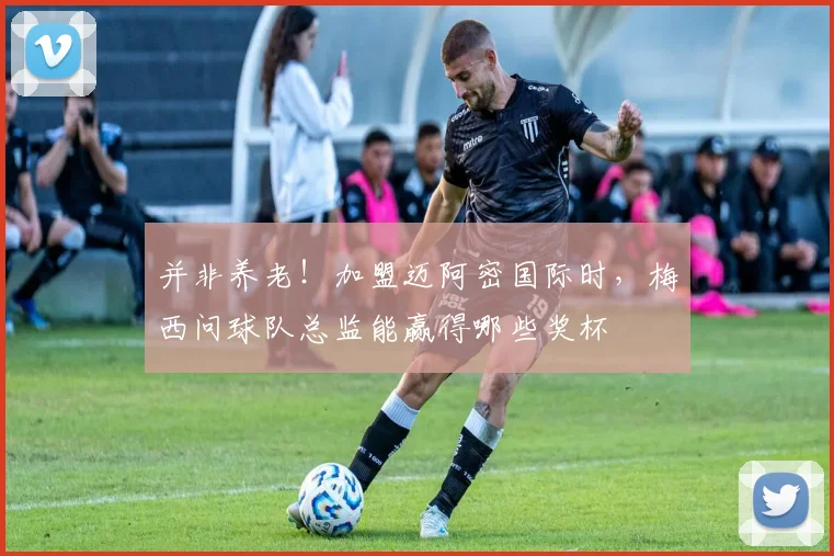 并非养老！加盟迈阿密国际时，梅西问球队总监能赢得哪些奖杯