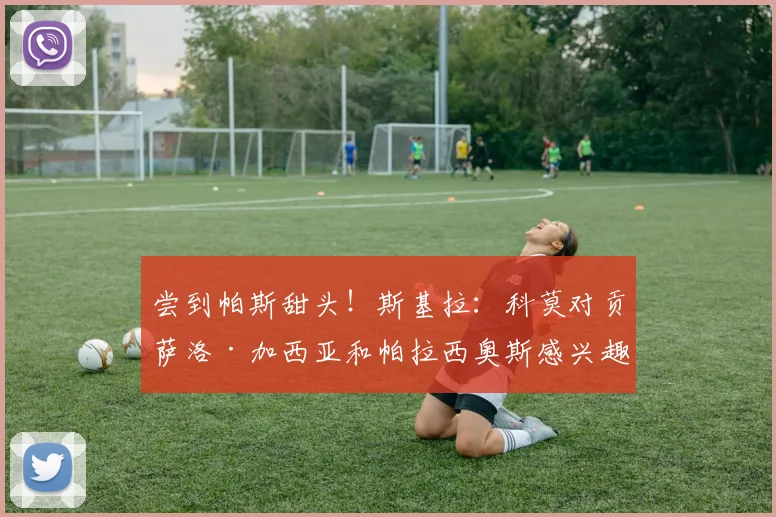 尝到帕斯甜头！斯基拉：科莫对贡萨洛·加西亚和帕拉西奥斯感兴趣